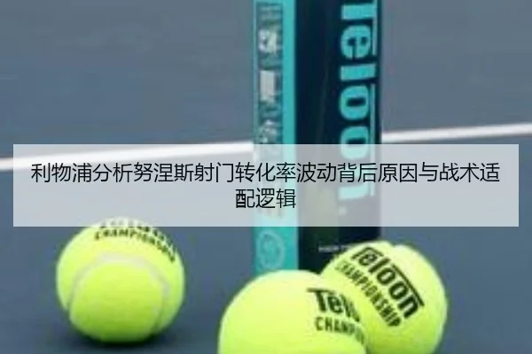 利物浦分析努涅斯射门转化率波动背后原因与战术适配逻辑