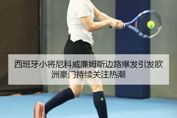 西班牙小将尼科威廉姆斯边路爆发引发欧洲豪门持续关注热潮