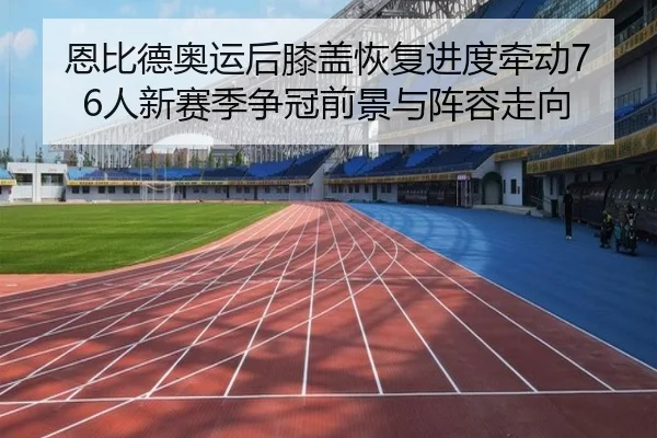 恩比德奥运后膝盖恢复进度牵动76人新赛季争冠前景与阵容走向 | c7c7