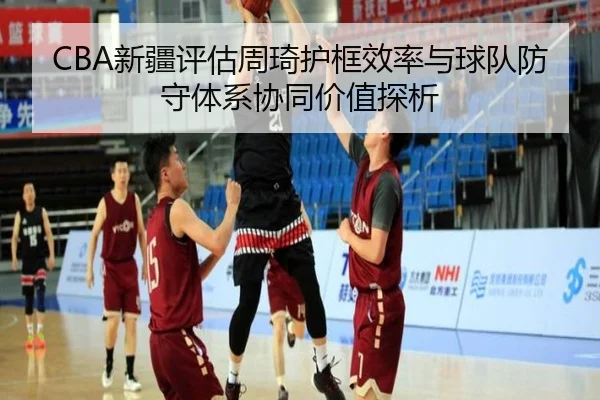 CBA新疆评估周琦护框效率与球队防守体系协同价值探析