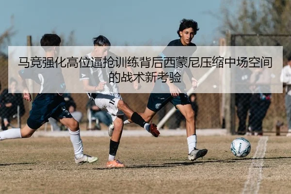 马竞强化高位逼抢训练背后西蒙尼压缩中场空间的战术新考验 | cc7c7.app